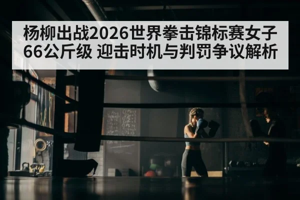 杨柳出战2026世界拳击锦标赛女子66公斤级 迎击时机与判罚争议解析